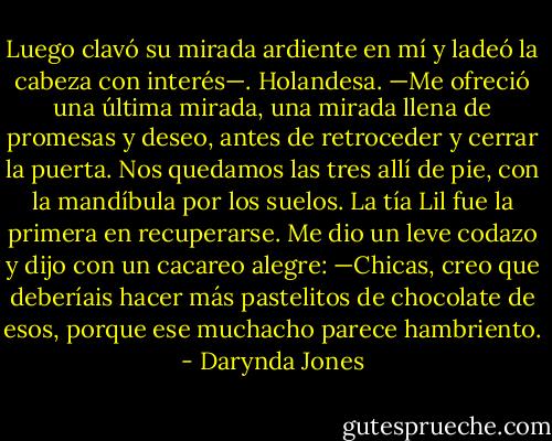 Luego clavó su mirada ardiente en mí y ladeó la cabeza con interés—. Holandesa. —Me ofreció una última mirada, una mirada llena de promesas y deseo, antes de retroceder y cerrar la puerta.<br />Nos quedamos las tres allí de pie, con la mandíbula por los suelos. La tía Lil fue la primera en recuperarse. Me dio un leve codazo y dijo con un cacareo alegre:<br />—Chicas, creo que deberíais hacer más pastelitos de chocolate de esos, porque ese muchacho parece hambriento. - Darynda Jones
