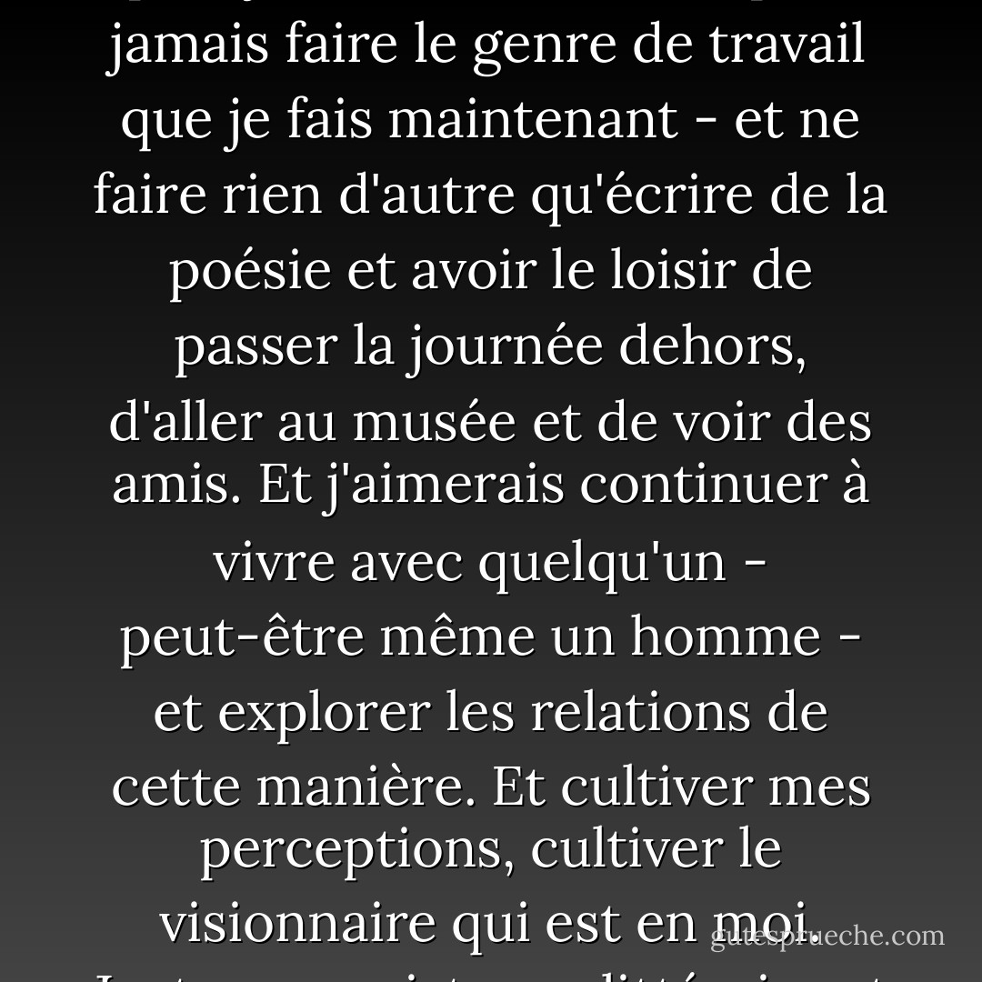 J'aimerais vraiment arrêter de travailler pour toujours - ne plus jamais travailler, ne plus jamais faire le genre de travail que je fais maintenant - et ne faire rien d'autre qu'écrire de la poésie et avoir le loisir de passer la journée dehors, d'aller au musée et de voir des amis. Et j'aimerais continuer à vivre avec quelqu'un - peut-être même un homme - et explorer les relations de cette manière. Et cultiver mes perceptions, cultiver le visionnaire qui est en moi. Juste une existence littéraire et tranquille de citadine. - Allen Ginsberg