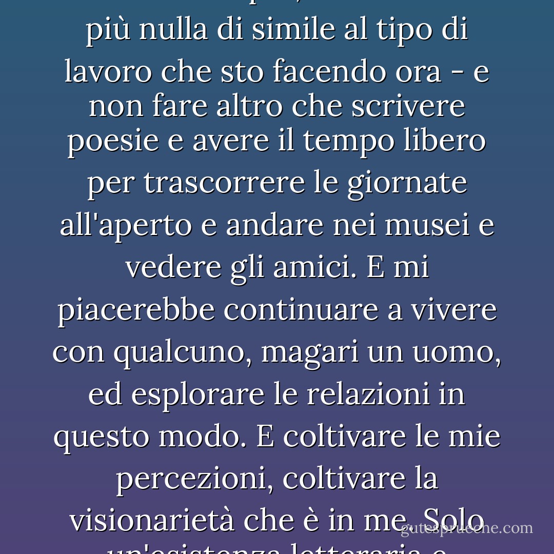 Vorrei davvero smettere di lavorare per sempre - non lavorare mai più, non fare mai più nulla di simile al tipo di lavoro che sto facendo ora - e non fare altro che scrivere poesie e avere il tempo libero per trascorrere le giornate all'aperto e andare nei musei e vedere gli amici. E mi piacerebbe continuare a vivere con qualcuno, magari un uomo, ed esplorare le relazioni in questo modo. E coltivare le mie percezioni, coltivare la visionarietà che è in me. Solo un'esistenza letteraria e tranquilla da eremita di città. - Allen Ginsberg