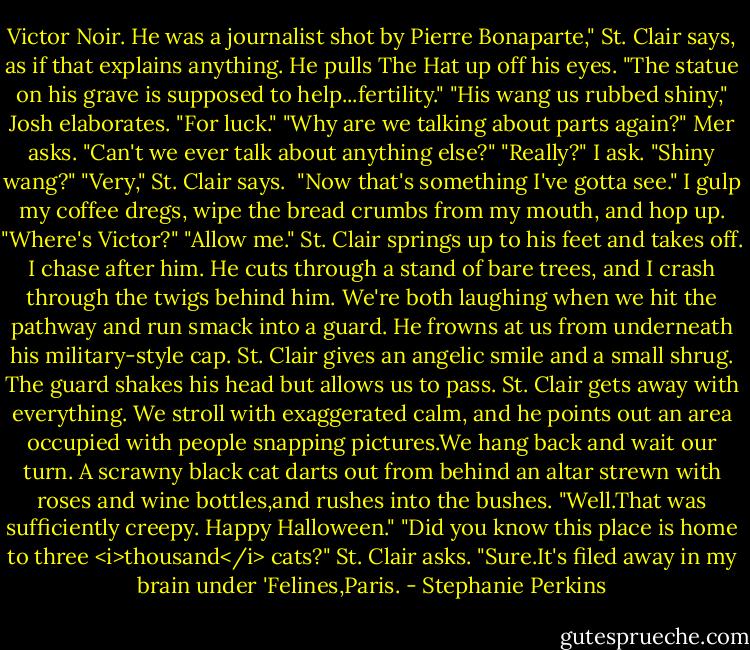 Victor Noir. He was a journalist shot by Pierre Bonaparte," St. Clair says, as if that explains anything. He pulls The Hat up off his eyes. "The statue on his grave is supposed to help...fertility."<br />"His wang us rubbed shiny," Josh elaborates. "For luck."<br />"Why are we talking about parts again?" Mer asks. "Can't we ever talk about anything else?"<br />"Really?" I ask. "Shiny wang?"<br />"Very," St. Clair says. <br />"Now that's something I've gotta see." I gulp my coffee dregs, wipe the bread crumbs from my mouth, and hop up. "Where's Victor?"<br />"Allow me." St. Clair springs up to his feet and takes off. I chase after him. He cuts through a stand of bare trees, and I crash through the twigs behind him. We're both laughing when we hit the pathway and run smack into a guard. He frowns at us from underneath his military-style cap. St. Clair gives an angelic smile and a small shrug. The guard shakes his head but allows us to pass.<br />St. Clair gets away with everything.<br />We stroll with exaggerated calm, and he points out an area occupied with people snapping pictures.We hang back and wait our turn. A scrawny black cat darts out from behind an altar strewn with roses and wine bottles,and rushes into the bushes.<br />"Well.That was sufficiently creepy. Happy Halloween."<br />"Did you know this place is home to three <i>thousand</i> cats?" St. Clair asks.<br />"Sure.It's filed away in my brain under 'Felines,Paris. - Stephanie Perkins