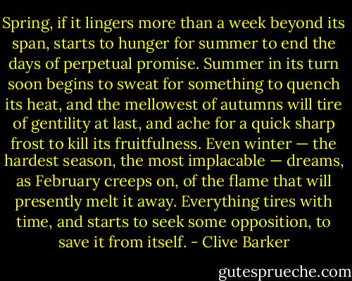Spring, if it lingers more than a week beyond its span, starts to hunger for summer to end the days of perpetual promise. Summer in its turn soon begins to sweat for something to quench its heat, and the mellowest of autumns will tire of gentility at last, and ache for a quick sharp frost to kill its fruitfulness. Even winter — the hardest season, the most implacable — dreams, as February creeps on, of the flame that will presently melt it away. Everything tires with time, and starts to seek some opposition, to save it from itself. - Clive Barker
