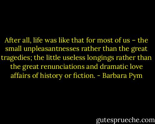 After all, life was like that for most of us – the small unpleasantnesses rather than the great tragedies; the little useless longings rather than the great renunciations and dramatic love affairs of history or fiction. - Barbara Pym