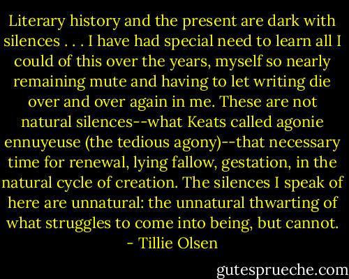 Literary history and the present are dark with silences . . . I have had special need to learn all I could of this over the years, myself so nearly remaining mute and having to let writing die over and over again in me. These are not natural silences--what Keats called agonie ennuyeuse (the tedious agony)--that necessary time for renewal, lying fallow, gestation, in the natural cycle of creation. The silences I speak of here are unnatural: the unnatural thwarting of what struggles to come into being, but cannot. - Tillie Olsen