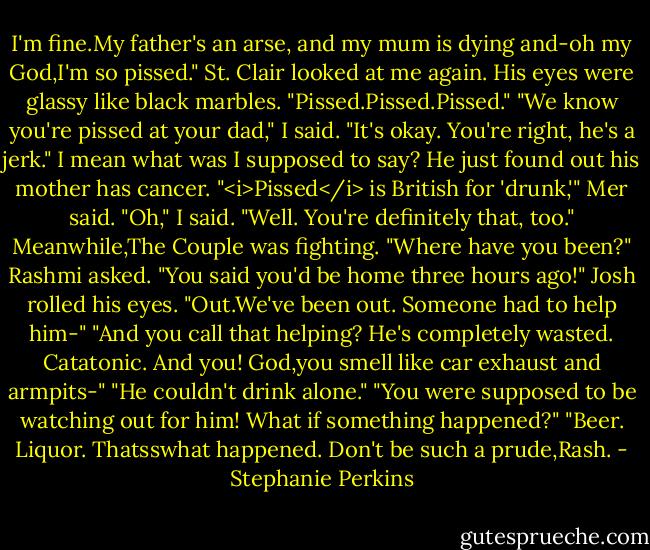 I'm fine.My father's an arse, and my mum is dying and-oh my God,I'm so pissed." St. Clair looked at me again. His eyes were glassy like black marbles. "Pissed.Pissed.Pissed."<br />"We know you're pissed at your dad," I said. "It's okay. You're right, he's a jerk." I mean what was I supposed to say? He just found out his mother has cancer.<br />"<i>Pissed</i> is British for 'drunk,'" Mer said.<br />"Oh," I said. "Well. You're definitely that, too."<br />Meanwhile,The Couple was fighting. "Where have you been?" Rashmi asked. "You said you'd be home three hours ago!"<br />Josh rolled his eyes. "Out.We've been out. Someone had to help him-"<br />"And you call that helping? He's completely wasted. Catatonic. And you! God,you smell like car exhaust and armpits-"<br />"He couldn't drink alone."<br />"You were supposed to be watching out for him! What if something happened?"<br />"Beer. Liquor. Thatsswhat happened. Don't be such a prude,Rash. - Stephanie Perkins