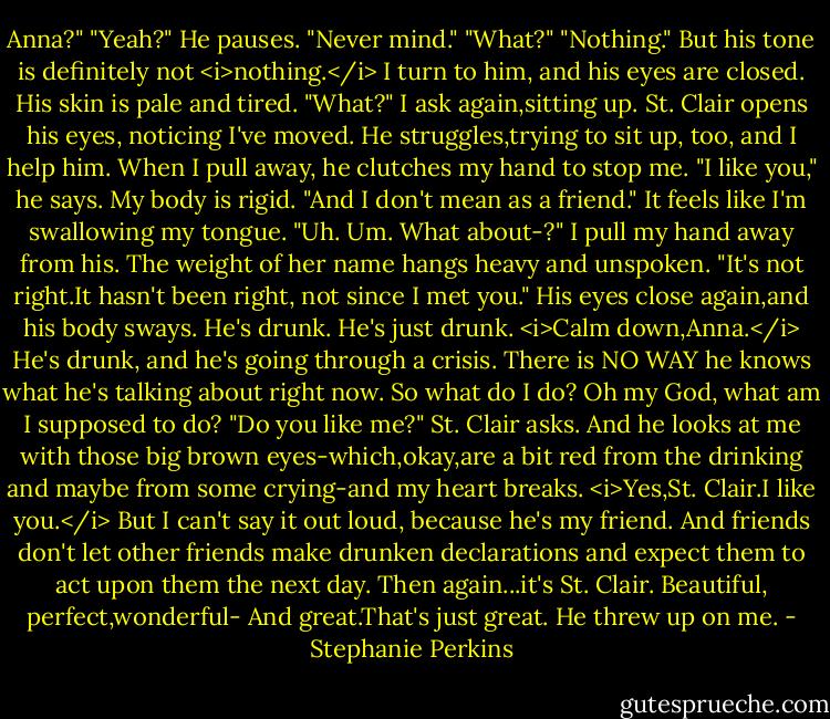 Anna?"<br />"Yeah?"<br />He pauses. "Never mind."<br />"What?"<br />"Nothing."<br />But his tone is definitely not <i>nothing.</i> I turn to him, and his eyes are closed. His skin is pale and tired. "What?" I ask again,sitting up. St. Clair opens his eyes, noticing I've moved. He struggles,trying to sit up, too, and I help him. When I pull away, he clutches my hand to stop me.<br />"I like you," he says.<br />My body is rigid.<br />"And I don't mean as a friend."<br />It feels like I'm swallowing my tongue. "Uh. Um. What about-?" I pull my hand away from his. The weight of her name hangs heavy and unspoken.<br />"It's not right.It hasn't been right, not since I met you." His eyes close again,and his body sways.<br />He's drunk. He's just drunk.<br /><i>Calm down,Anna.</i> He's drunk, and he's going through a crisis. There is NO WAY he knows what he's talking about right now. So what do I do? Oh my God, what am I supposed to do?<br />"Do you like me?" St. Clair asks. And he looks at me with those big brown eyes-which,okay,are a bit red from the drinking and maybe from some crying-and my heart breaks.<br /><i>Yes,St. Clair.I like you.</i><br />But I can't say it out loud, because he's my friend. And friends don't let other friends make drunken declarations and expect them to act upon them the next day.<br />Then again...it's St. Clair. Beautiful, perfect,wonderful-<br />And great.That's just great.<br />He threw up on me. - Stephanie Perkins