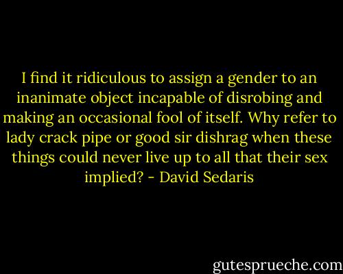 I find it ridiculous to assign a gender to an inanimate object incapable of disrobing and making an occasional fool of itself. Why refer to lady crack pipe or good sir dishrag when these things could never live up to all that their sex implied? - David Sedaris