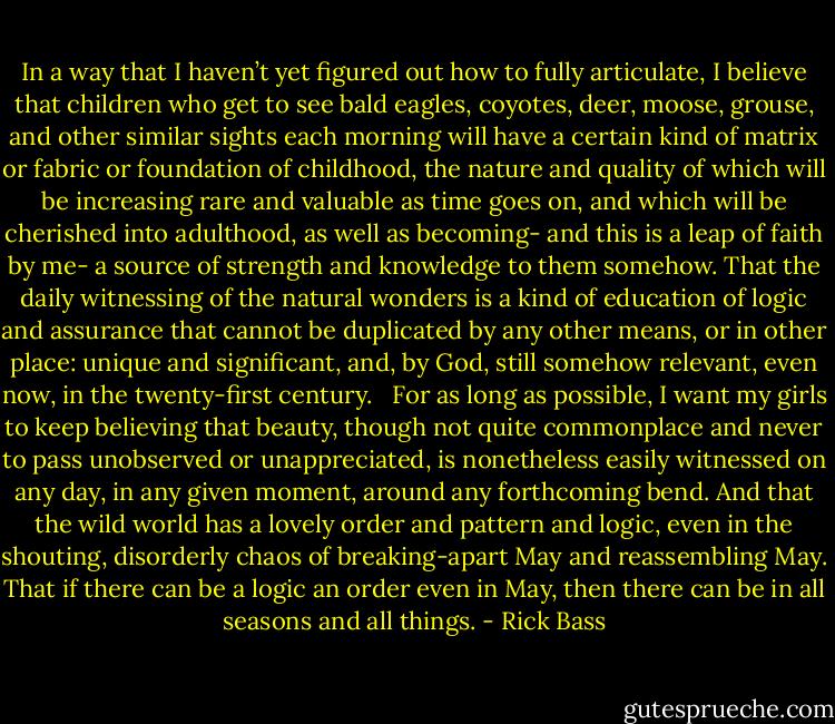 In a way that I haven’t yet figured out how to fully articulate, I believe that children who get to see bald eagles, coyotes, deer, moose, grouse, and other similar sights each morning will have a certain kind of matrix or fabric or foundation of childhood, the nature and quality of which will be increasing rare and valuable as time goes on, and which will be cherished into adulthood, as well as becoming- and this is a leap of faith by me- a source of strength and knowledge to them somehow. That the daily witnessing of the natural wonders is a kind of education of logic and assurance that cannot be duplicated by any other means, or in other place: unique and significant, and, by God, still somehow relevant, even now, in the twenty-first century. <br /><br />For as long as possible, I want my girls to keep believing that beauty, though not quite commonplace and never to pass unobserved or unappreciated, is nonetheless easily witnessed on any day, in any given moment, around any forthcoming bend. And that the wild world has a lovely order and pattern and logic, even in the shouting, disorderly chaos of breaking-apart May and reassembling May. That if there can be a logic an order even in May, then there can be in all seasons and all things. - Rick Bass
