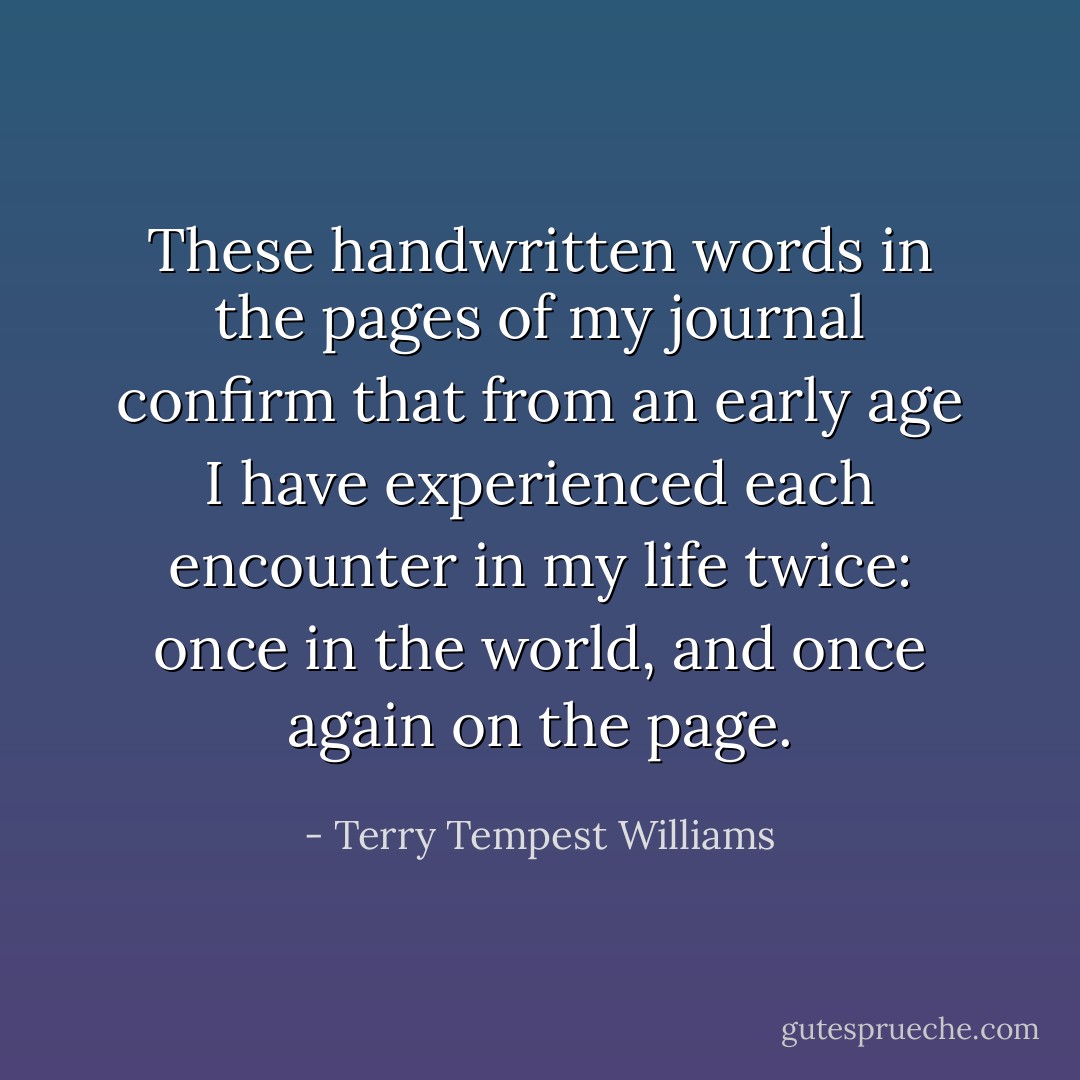 These handwritten words in the pages of my journal confirm that from an early age I have experienced each encounter in my life twice: once in the world, and once again on the page. - Terry Tempest Williams