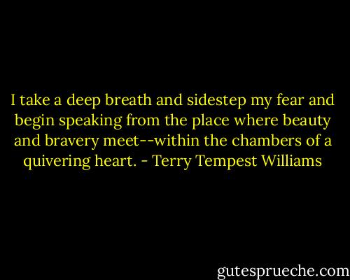 I take a deep breath and sidestep my fear and begin speaking from the place where beauty and bravery meet--within the chambers of a quivering heart. - Terry Tempest Williams