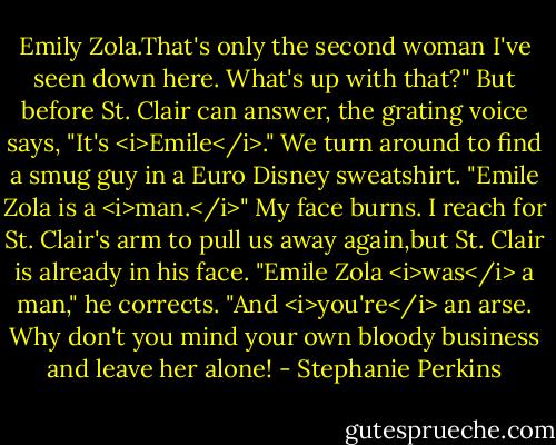 Emily Zola.That's only the second woman I've seen down here. What's up with that?"<br />But before St. Clair can answer, the grating voice says, "It's <i>Emile</i>." We turn around to find a smug guy in a Euro Disney sweatshirt. "Emile Zola is a <i>man.</i>"<br />My face burns. I reach for St. Clair's arm to pull us away again,but St. Clair is already in his face. "Emile Zola <i>was</i> a man," he corrects. "And <i>you're</i> an arse. Why don't you mind your own bloody business and leave her alone! - Stephanie Perkins