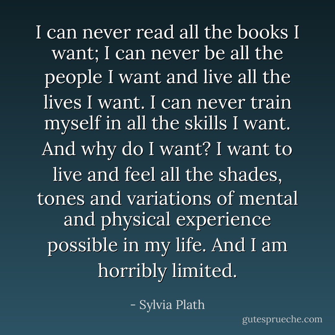 I can never read all the books I want; I can never be all the people I want and live all the lives I want. I can never train myself in all the skills I want. And why do I want? I want to live and feel all the shades, tones and variations of mental and physical experience possible in my life. And I am horribly limited. - Sylvia Plath