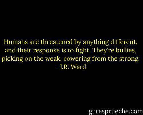 Humans are threatened by anything different, and their response is to fight. They're bullies, picking on the weak, cowering from the strong. - J.R. Ward