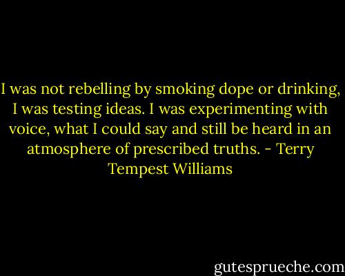 I was not rebelling by smoking dope or drinking, I was testing ideas. I was experimenting with voice, what I could say and still be heard in an atmosphere of prescribed truths. - Terry Tempest Williams