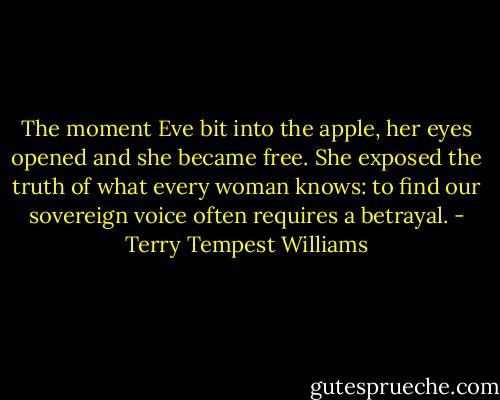 The moment Eve bit into the apple, her eyes opened and she became free. She exposed the truth of what every woman knows: to find our sovereign voice often requires a betrayal. - Terry Tempest Williams
