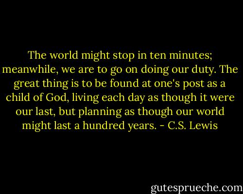 The world might stop in ten minutes; meanwhile, we are to go on doing our duty. The great thing is to be found at one's post as a child of God, living each day as though it were our last, but planning as though our world might last a hundred years. - C.S. Lewis