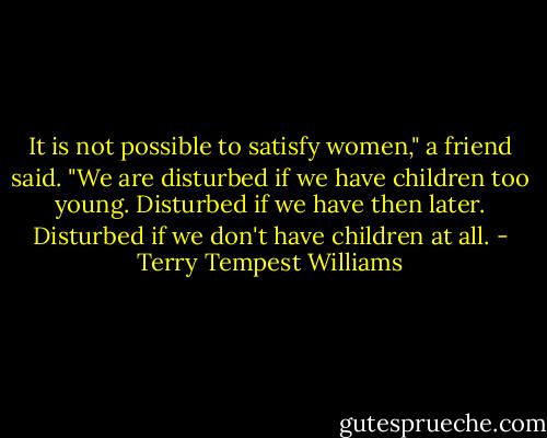 It is not possible to satisfy women," a friend said. "We are disturbed if we have children too young. Disturbed if we have then later. Disturbed if we don't have children at all. - Terry Tempest Williams
