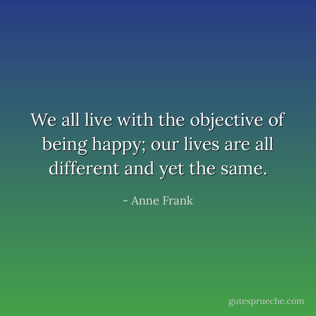 We all live with the objective of being happy; our lives are all different and yet the same. - Anne Frank