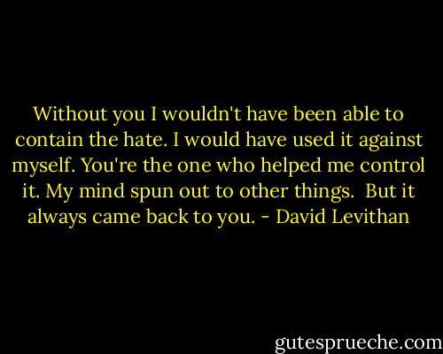 Without you I wouldn't have been able to contain the hate. I would have used it against myself. You're the one who helped me control it. My mind spun out to other things.<br /><br />But it always came back to you. - David Levithan