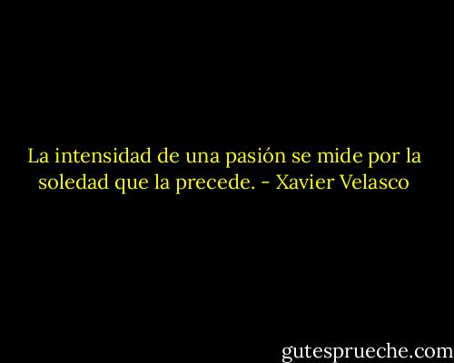 La intensidad de una pasión se mide por la soledad que la precede. - Xavier Velasco