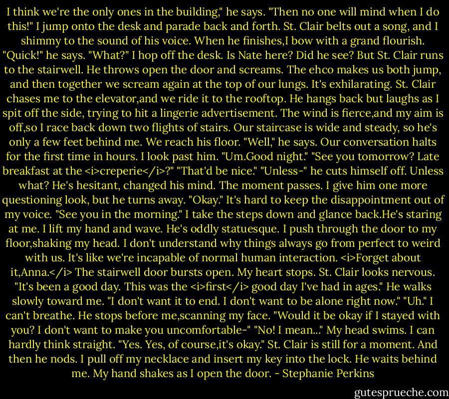 I think we're the only ones in the building," he says.<br />"Then no one will mind when I do this!" I jump onto the desk and parade back and forth. St. Clair belts out a song, and I shimmy to the sound of his voice. When he finishes,I bow with a grand flourish.<br />"Quick!" he says.<br />"What?" I hop off the desk. Is Nate here? Did he see?<br />But St. Clair runs to the stairwell. He throws open the door and screams. The ehco makes us both jump, and then together we scream again at the top of our lungs. It's exhilarating. St. Clair chases me to the elevator,and we ride it to the rooftop. He hangs back but laughs as I spit off the side, trying to hit a lingerie advertisement. The wind is fierce,and my aim is off,so I race back down two flights of stairs. Our staircase is wide and steady, so he's only a few feet behind me. We reach his floor.<br />"Well," he says. Our conversation halts for the first time in hours.<br />I look past him. "Um.Good night."<br />"See you tomorrow? Late breakfast at the <i>creperie</i>?"<br />"That'd be nice."<br />"Unless-" he cuts himself off.<br />Unless what? He's hesitant, changed his mind. The moment passes. I give him one more questioning look, but he turns away.<br />"Okay." It's hard to keep the disappointment out of my voice. "See you in the morning." I take the steps down and glance back.He's staring at me. I lift my hand and wave. He's oddly statuesque. I push through the door to my floor,shaking my head. I don't understand why things always go from perfect to weird with us. It's like we're incapable of normal human interaction. <i>Forget about it,Anna.</i><br />The stairwell door bursts open.<br />My heart stops.<br />St. Clair looks nervous. "It's been a good day. This was the <i>first</i> good day I've had in ages." He walks slowly toward me. "I don't want it to end. I don't want to be alone right now."<br />"Uh." I can't breathe.<br />He stops before me,scanning my face. "Would it be okay if I stayed with you? I don't want to make you uncomfortable-"<br />"No! I mean..." My head swims. I can hardly think straight. "Yes. Yes, of course,it's okay."<br />St. Clair is still for a moment. And then he nods.<br />I pull off my necklace and insert my key into the lock. He waits behind me. My hand shakes as I open the door. - Stephanie Perkins