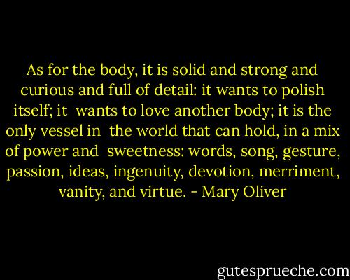 As for the body, it is solid and strong and curious<br />and full of detail: it wants to polish itself; it <br />wants to love another body; it is the only vessel in <br />the world that can hold, in a mix of power and <br />sweetness: words, song, gesture, passion, ideas,<br />ingenuity, devotion, merriment, vanity, and virtue. - Mary Oliver
