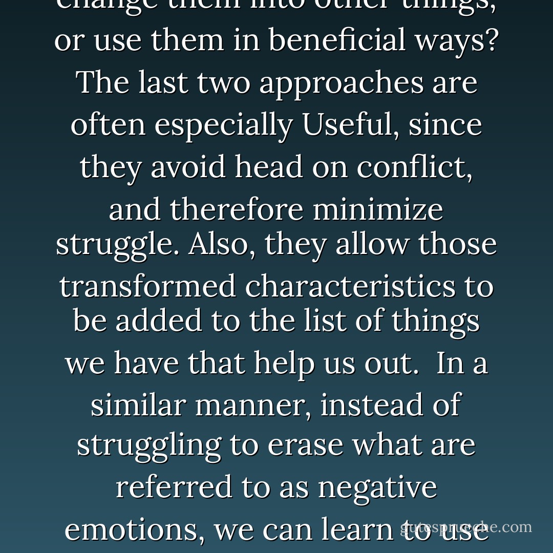 Sooner or later, we are bound to discover some things about ourselves that we don't like. But once we see they're there, we can decide what we want to do with them. Do we want to get rid of them completely, change them into other things, or use them in beneficial ways? The last two approaches are often especially Useful, since they avoid head on conflict, and therefore minimize struggle. Also, they allow those transformed characteristics to be added to the list of things we have that help us out.<br /><br />In a similar manner, instead of struggling to erase what are referred to as negative emotions, we can learn to use them in positive ways. We could describe the principle like this: while pounding on the piano keys may produce noise, removing them doesn't exactly further the creation of music. - Benjamin Hoff