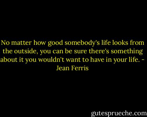 No matter how good somebody's life looks from the outside, you can be sure there's something about it you wouldn't want to have in your life. - Jean Ferris