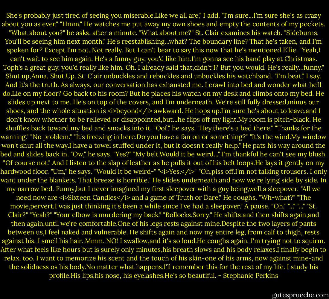 She's probably just tired of seeing you miserable.Like we all are," I add. "I'm sure...I'm sure she's as crazy about you as ever."<br />"Hmm." He watches me put away my own shoes and empty the contents of my pockets. "What about you?" he asks, after a minute.<br />"What about me?"<br />St. Clair examines his watch. "Sideburns. You'll be seeing him next month."<br />He's reestablishing...what? The boundary line? That he's taken, and I'm spoken for? Except I'm not. Not really.<br />But I can't bear to say this now that he's mentioned Ellie. "Yeah,I can't wait to see him again. He's a funny guy, you'd like him.I'm gonna see his band play at Christmas. Toph's a great guy, you'd really like him. Oh. I already said that,didn't I? But you would. He's really...funny."<br />Shut up,Anna. Shut.Up.<br />St. Clair unbuckles and rebuckles and unbuckles his watchband.<br />"I'm beat," I say. And it's the truth. As always, our conversation has exhausted me. I crawl into bed and wonder what he'll do.Lie on my floor? Go back to his room? But he places his watch on my desk and climbs onto my bed. He slides up next to me. He's on top of the covers, and I'm underneath. We're still fully dressed,minus our shoes, and the whole situation is <i>beyond</i> awkward.<br />He hops up.I'm sure he's about to leave,and I don't know whether to be relieved or disappointed,but...he flips off my light.My room is pitch-black. He shuffles back toward my bed and smacks into it.<br />"Oof," he says.<br />"Hey,there's a bed there."<br />"Thanks for the warning."<br />"No problem."<br />"It's freezing in here.Do you have a fan on or something?"<br />"It's the wind.My window won't shut all the way.I have a towel stuffed under it, but it doesn't really help."<br />He pats his way around the bed and slides back in. "Ow," he says.<br />"Yes?"<br />"My belt.Would it be weird..."<br />I'm thankful he can't see my blush. "Of course not." And I listen to the slap of leather as he pulls it out of his belt loops.He lays it gently on my hardwood floor.<br />"Um," he says. "Would it be weird-"<br />"<i>Yes.</i>"<br />"Oh,piss off.I'm not talking trousers. I only want under the blankets. That breeze is horrible." He slides underneath,and now we're lying side by side. In my narrow bed. Funny,but I never imagined my first sleepover with a guy being,well,a sleepover.<br />"All we need now are <i>Sixteen Candles</i> and a game of Truth or Dare."<br />He coughs. "Wh-what?"<br />"The movie,pervert.I was just thinking it's been a while since I've had a sleepover."<br />A pause. "Oh."<br />"..."<br />"..."<br />"St. Clair?"<br />"Yeah?"<br />"Your elbow is murdering my back."<br />"Bollocks.Sorry." He shifts,and then shifts again,and then again,until we're comfortable.One of his legs rests against mine.Despite the two layers of pants between us,I feel naked and vulnerable. He shifts again and now my entire leg, from calf to thigh, rests against his. I smell his hair. Mmm.<br />NO!<br />I swallow,and it's so loud.He coughs again. I'm trying not to squirm. After what feels like hours but is surely only minutes,his breath slows and his body relaxes.I finally begin to relax, too. I want to memorize his scent and the touch of his skin-one of his arms, now against mine-and the solidness os his body.No matter what happens,I'll remember this for the rest of my life.<br />I study his profile.His lips,his nose, his eyelashes.He's so beautiful. - Stephanie Perkins