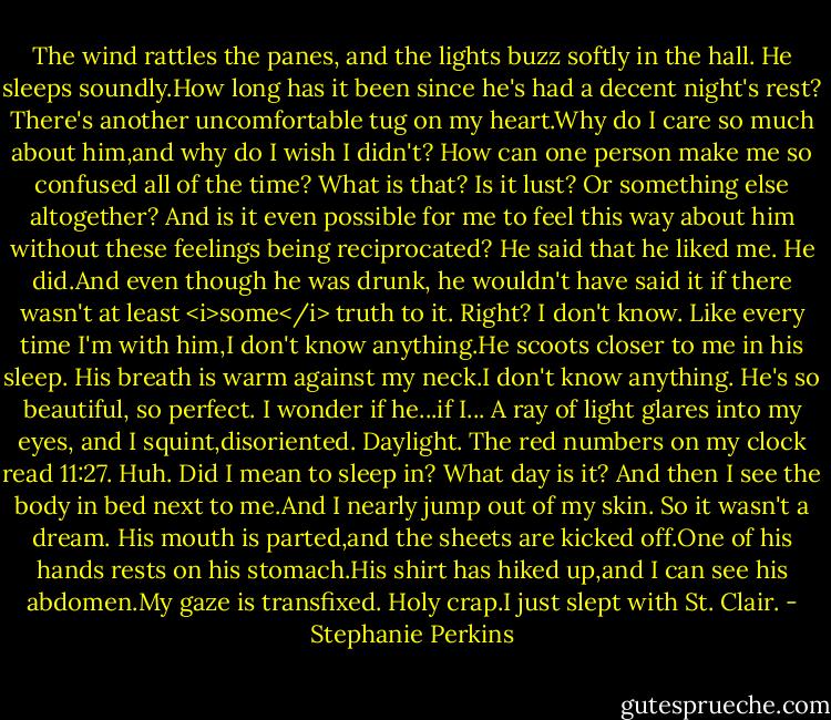 The wind rattles the panes, and the lights buzz softly in the hall. He sleeps soundly.How long has it been since he's had a decent night's rest? There's another uncomfortable tug on my heart.Why do I care so much about him,and why do I wish I didn't? How can one person make me so confused all of the time?<br />What is that? Is it lust? Or something else altogether? And is it even possible for me to feel this way about him without these feelings being reciprocated? He said that he liked me. He did.And even though he was drunk, he wouldn't have said it if there wasn't at least <i>some</i> truth to it. Right?<br />I don't know.<br />Like every time I'm with him,I don't know anything.He scoots closer to me in his sleep. His breath is warm against my neck.I don't know anything. He's so beautiful, so perfect. I wonder if he...if I...<br />A ray of light glares into my eyes, and I squint,disoriented. Daylight. The red numbers on my clock read 11:27. Huh. Did I mean to sleep in? What day is it? And then I see the body in bed next to me.And I nearly jump out of my skin.<br />So it wasn't a dream.<br />His mouth is parted,and the sheets are kicked off.One of his hands rests on his stomach.His shirt has hiked up,and I can see his abdomen.My gaze is transfixed.<br />Holy crap.I just slept with St. Clair. - Stephanie Perkins