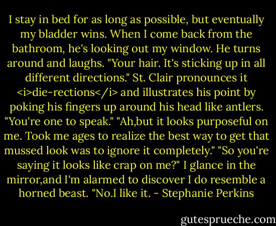 I stay in bed for as long as possible, but eventually my bladder wins. When I come back from the bathroom, he's looking out my window. He turns around and laughs. "Your hair. It's sticking up in all different directions." St. Clair pronounces it <i>die-rections</i> and illustrates his point by poking his fingers up around his head like antlers.<br />"You're one to speak."<br />"Ah,but it looks purposeful on me. Took me ages to realize the best way to get that mussed look was to ignore it completely."<br />"So you're saying it looks like crap on me?" I glance in the mirror,and I'm alarmed to discover I do resemble a horned beast.<br />"No.I like it. - Stephanie Perkins