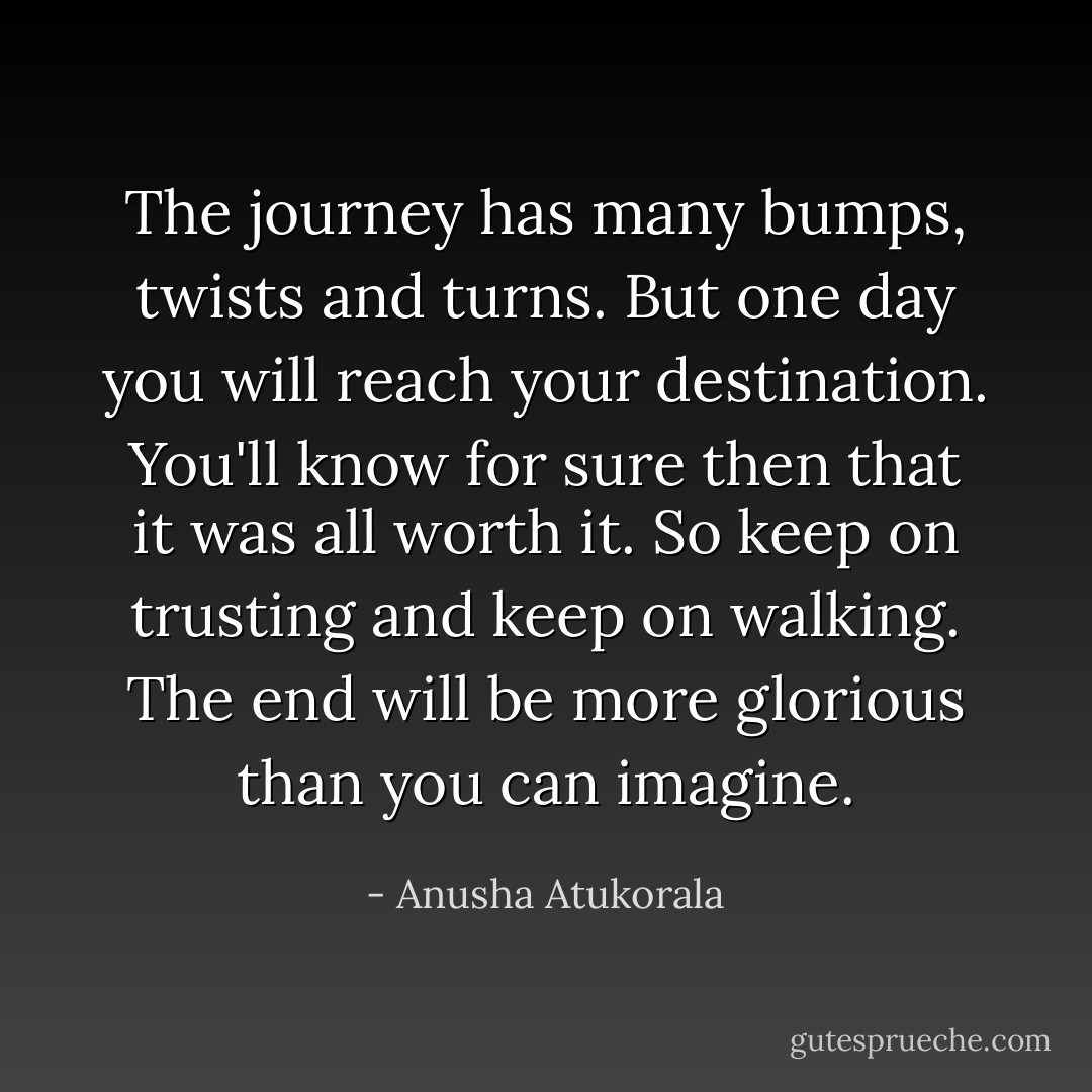 The journey has many bumps, twists and turns. But one day you will reach your destination. You'll know for sure then that it was all worth it. So keep on trusting and keep on walking. The end will be more glorious than you can imagine. - Anusha Atukorala