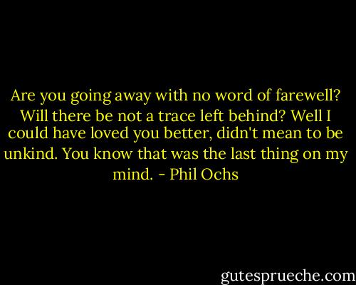 Are you going away with no word of farewell? Will there be not a trace left behind? Well I could have loved you better, didn't mean to be unkind. You know that was the last thing on my mind. - Phil Ochs