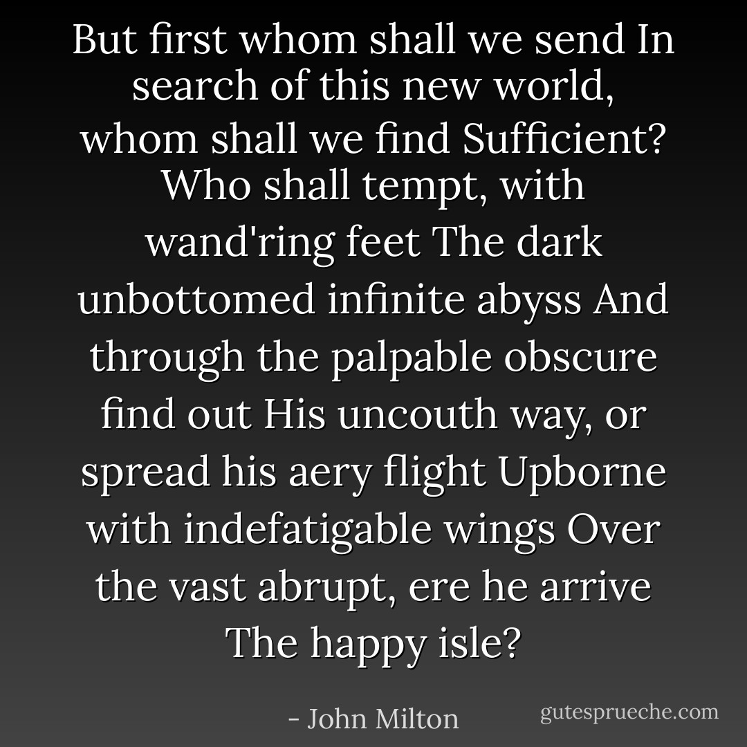 But first whom shall we send<br />In search of this new world, whom shall we find<br />Sufficient? Who shall tempt, with wand'ring feet<br />The dark unbottomed infinite abyss<br />And through the palpable obscure find out<br />His uncouth way, or spread his aery flight<br />Upborne with indefatigable wings<br />Over the vast abrupt, ere he arrive<br />The happy isle? - John Milton