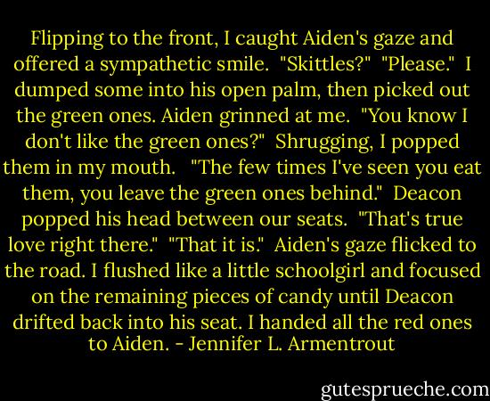 Flipping to the front, I caught Aiden's gaze and offered a sympathetic smile.<br /><br />"Skittles?"<br /><br />"Please."<br /><br />I dumped some into his open palm, then picked out the green ones. Aiden grinned at me.<br /><br />"You know I don't like the green ones?"<br /><br />Shrugging, I popped them in my mouth. <br /><br />"The few times I've seen you eat them, you leave the green ones behind."<br /><br />Deacon popped his head between our seats.<br /><br />"That's true love right there."<br /><br />"That it is."<br /><br />Aiden's gaze flicked to the road. I flushed like a little schoolgirl and focused on the remaining pieces of candy until Deacon drifted back into his seat. I handed all the red ones to Aiden. - Jennifer L. Armentrout