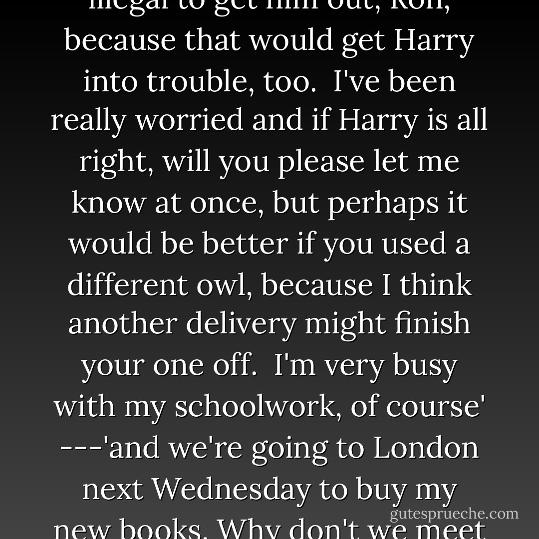Dear Ron, and Harry if you're there,<br /><br />"I hope everything went all right and that Harry is okay and that you didn't do anything illegal to get him out, Ron, because that would get Harry into trouble, too.<br /><br />I've been really worried and if Harry is all right, will you please let me know at once, but perhaps it would be better if you used a different owl, because I think another delivery might finish your one off.<br /><br />I'm very busy with my schoolwork, of course' ---'and we're going to London next Wednesday to buy my new books. Why don't we meet in Diagon Alley?<br /><br />Let me know what's happening as soon as you can. Love from Hermione. - J.K. Rowling