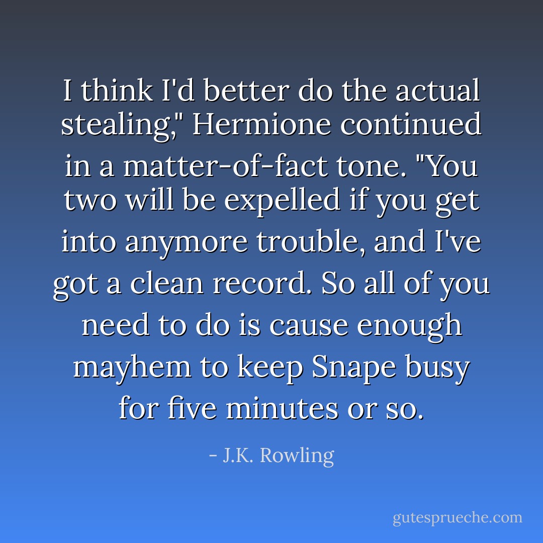 I think I'd better do the actual stealing," Hermione continued in a matter-of-fact tone. "You two will be expelled if you get into anymore trouble, and I've got a clean record. So all of you need to do is cause enough mayhem to keep Snape busy for five minutes or so. - J.K. Rowling