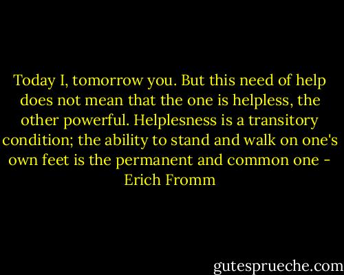 Today I, tomorrow you. But this need of help does not mean that the one is helpless, the other powerful. Helplesness is a transitory condition; the ability to stand and walk on one's own feet is the permanent and common one - Erich Fromm