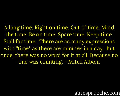 A long time. Right on time. Out of time. Mind the time. Be on time. Spare time. Keep time. Stall for time.<br /><br />There are as many expressions with "time" as there are minutes in a day.<br /><br />But once, there was no word for it at all. Because no one was counting. - Mitch Albom