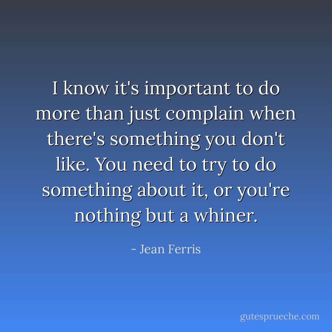 I know it's important to do more than just complain when there's something you don't like. You need to try to do something about it, or you're nothing but a whiner. - Jean Ferris