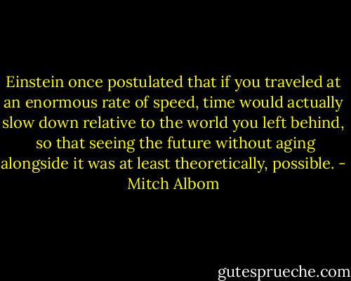 Einstein once postulated that if you traveled at an enormous rate of speed, time would actually slow down relative to the world you left behind,<br /><br />so that seeing the future without aging alongside it was at least theoretically, possible. - Mitch Albom