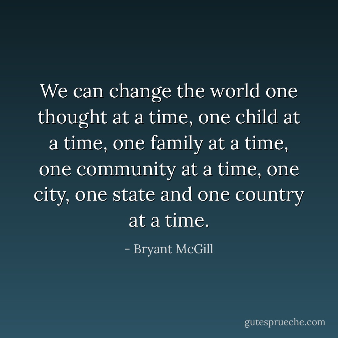 We can change the world one thought at a time, one child at a time, one family at a time, one community at a time, one city, one state and one country at a time. - Bryant McGill