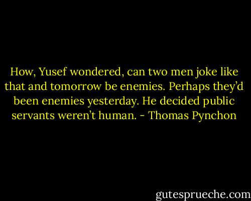 How, Yusef wondered, can two men joke like that and tomorrow be enemies. Perhaps they’d been enemies yesterday. He decided public servants weren’t human. - Thomas Pynchon