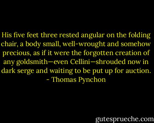His five feet three rested angular on the folding chair, a body small, well-wrought and somehow precious, as if it were the forgotten creation of any goldsmith—even Cellini—shrouded now in dark serge and waiting to be put up for auction. - Thomas Pynchon