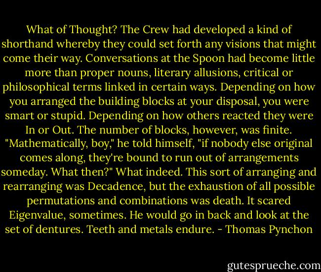 What of Thought? The Crew had developed a kind of shorthand whereby they could set forth any visions that might come their way. Conversations at the Spoon had become little more than proper nouns, literary allusions, critical or philosophical terms linked in certain ways. Depending on how you arranged the building blocks at your disposal, you were smart or stupid. Depending on how others reacted they were In or Out. The number of blocks, however, was finite.<br />"Mathematically, boy," he told himself, "if nobody else original comes along, they're bound to run out of arrangements someday. What then?" What indeed. This sort of arranging and rearranging was Decadence, but the exhaustion of all possible permutations and combinations was death.<br />It scared Eigenvalue, sometimes. He would go in back and look at the set of dentures. Teeth and metals endure. - Thomas Pynchon