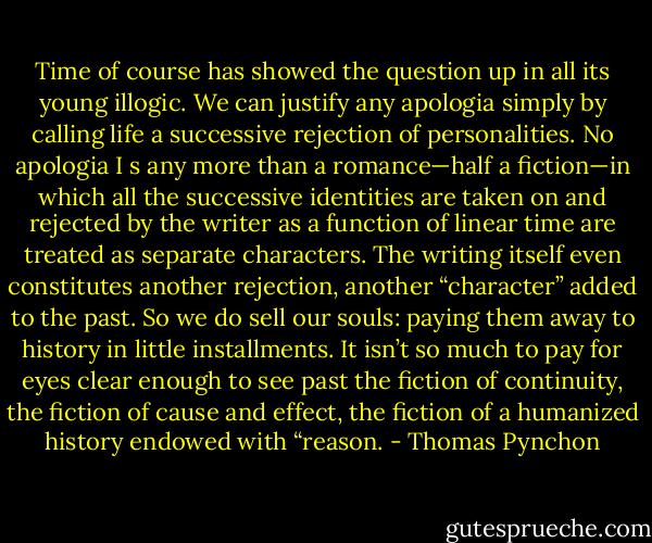 Time of course has showed the question up in all its young illogic. We can justify any apologia simply by calling life a successive rejection of personalities. No apologia I s any more than a romance—half a fiction—in which all the successive identities are taken on and rejected by the writer as a function of linear time are treated as separate characters. The writing itself even constitutes another rejection, another “character” added to the past. So we do sell our souls: paying them away to history in little installments. It isn’t so much to pay for eyes clear enough to see past the fiction of continuity, the fiction of cause and effect, the fiction of a humanized history endowed with “reason. - Thomas Pynchon