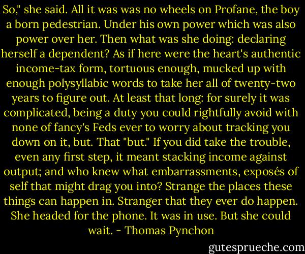 So," she said. All it was was no wheels on Profane, the boy a born pedestrian. Under his own power which was also power over her. Then what was she doing: declaring herself a dependent? As if here were the heart's authentic income-tax form, tortuous enough, mucked up with enough polysyllabic words to take her all of twenty-two years to figure out. At least that long: for surely it was complicated, being a duty you could rightfully avoid with none of fancy's Feds ever to worry about tracking you down on it, but. That "but." If you did take the trouble, even any first step, it meant stacking income against output; and who knew what embarrassments, exposés of self that might drag you into?<br />Strange the places these things can happen in. Stranger that they ever do happen. She headed for the phone. It was in use. But she could wait. - Thomas Pynchon