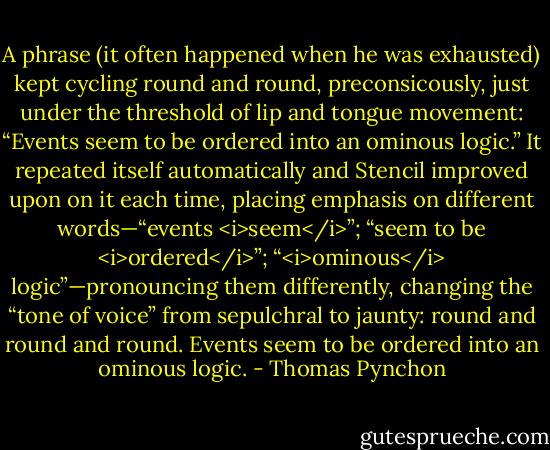A phrase (it often happened when he was exhausted) kept cycling round and round, preconsicously, just under the threshold of lip and tongue movement: “Events seem to be ordered into an ominous logic.” It repeated itself automatically and Stencil improved upon on it each time, placing emphasis on different words—“events <i>seem</i>”; “seem to be <i>ordered</i>”; “<i>ominous</i> logic”—pronouncing them differently, changing the “tone of voice” from sepulchral to jaunty: round and round and round. Events seem to be ordered into an ominous logic. - Thomas Pynchon
