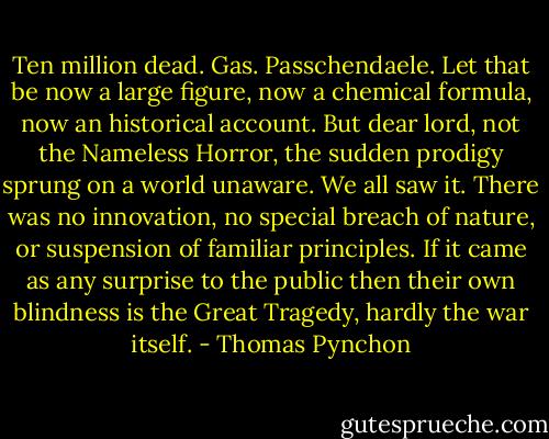 Ten million dead. Gas. Passchendaele. Let that be now a large figure, now a chemical formula, now an historical account. But dear lord, not the Nameless Horror, the sudden prodigy sprung on a world unaware. We all saw it. There was no innovation, no special breach of nature, or suspension of familiar principles. If it came as any surprise to the public then their own blindness is the Great Tragedy, hardly the war itself. - Thomas Pynchon