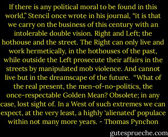 If there is any political moral to be found in this world,” Stencil once wrote in his journal, “it is that we carry on the business of this century with an intolerable double vision. Right and Left; the hothouse and the street. The Right can only live and work hermetically, in the hothouses of the past, while outside the Left prosecute their affairs in the streets by manipulated mob violence. And cannot live but in the dreamscape of the future.<br /> “What of the real present, the men-of-no-politics, the once-respectable Golden Mean? Obsolete; in any case, lost sight of. In a West of such extremes we can expect, at the very least, a highly ‘alienated’ populace within not many more years. - Thomas Pynchon