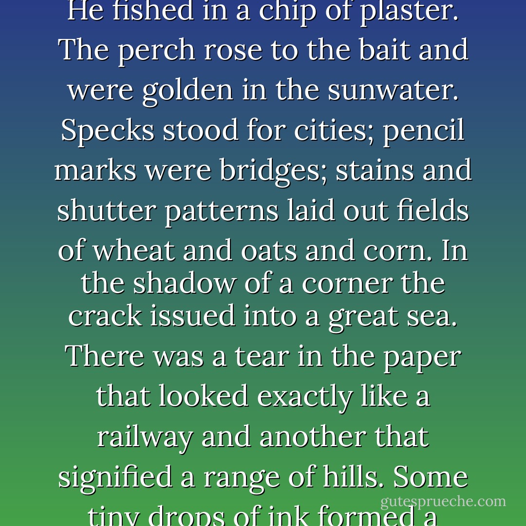 His dark room now seemed cool and restfully confining. You could imagine maps in the wallpaper. The roses had faded into vague shells of pink. Only a few silver lines along the vanished stems and in the veins of leaves, indistinct patches of the palest green remained—the faint suggestion of mysterious geography. A grease spot was a marsh, a mountain or a treasure. Irabestis went boating down a crack on cool days, under the tree boughs, bending his head. He fished in a chip of plaster. The perch rose to the bait and were golden in the sunwater. Specks stood for cities; pencil marks were bridges; stains and shutter patterns laid out fields of wheat and oats and corn. In the shadow of a corner the crack issued into a great sea. There was a tear in the paper that looked exactly like a railway and another that signified a range of hills. Some tiny drops of ink formed a chain of lakes. A darker decorative strip of Grecian pediments and interlacing ivy at the ceiling’s edge kept the tribes of Gog and Magog from invasion. Once he had passed through it to the ceiling but it made him dizzy and afraid. Shadows moved quixotically over the whole wall, usually from left to right in tall thin bands, and sank behind the bureau or below the bed or disappeared suddenly in a corner. - William H. Gass